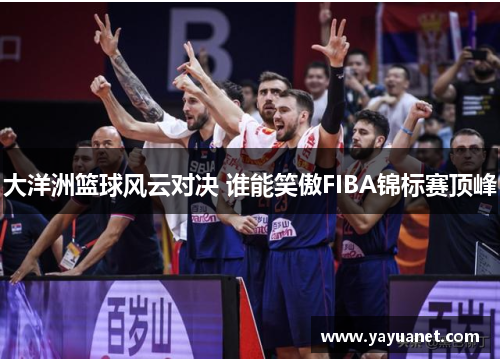 大洋洲篮球风云对决 谁能笑傲FIBA锦标赛顶峰