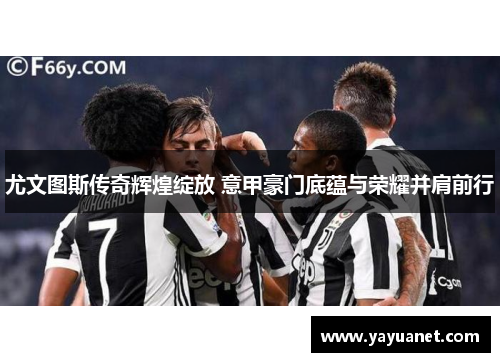 尤文图斯传奇辉煌绽放 意甲豪门底蕴与荣耀并肩前行